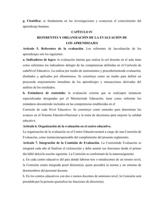 g. Científica: se fundamenta en las investigaciones y avancesen el conocimiento del
aprendizaje humano.
CAPÍTULO IV
REFERENTES Y ORGANIZACIÓN DE LA EVALUACIÓN DE
LOS APRENDIZAJES
Artículo 5. Referentes de la evaluación. Los referentes de laevaluación de los
aprendizajes son los siguientes:
a. Indicadores de logro: la evaluación interna que realiza la oel docente en el aula tiene
como referentes los indicadores delogro de las competencias definidas en el Currículo de
cadaNivel Educativo. La realiza por medio de instrumentos y procedimientosde evaluación,
diseñados y aplicados por ellosmismos. Se constituye como un medio para definir un
procesode mejoramiento inmediato de los aprendizajes y otrasacciones derivadas del
análisis de los resultados.
b. Estándares de contenido: la evaluación externa que se realizapor instancias
especializadas designadas por el Ministeriode Educación, tiene como referente los
estándares decontenido incluidos en las competencias establecidas en el
Currículo de cada Nivel Educativo. Se constituye como unmedio para determinar los
avances en el Sistema EducativoNacional y la toma de decisiones para mejorar la calidad
educativa.
Artículo 6. Organización de la evaluación en el centro educativo.
La organización de la evaluación en el Centro Educativoestará a cargo de una Comisión de
Evaluación, como instanciaresponsable del cumplimiento del presente reglamento.
Artículo 7. Integración de la Comisión de Evaluación. La Comisiónde Evaluación se
integrará cada año al finalizar el cicloescolar y debe asumir sus funciones desde el primer
día hábil delciclo escolar siguiente. La Comisión se conformará de la manerasiguiente:
a. En cada centro educativo del país donde laboren tres o másdocentes de un mismo nivel,
la Comisión estará integrada porel director(a), quien presidirá la misma y un mínimo de
dosmiembros del personal docente.
b. En los centros educativos con dos o menos docentes de unmismo nivel, la Comisión será
presidida por la persona querealiza las funciones de director(a).
 