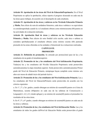 Artículo 18. Aprobación de las áreas del Nivel de EducaciónPreprimaria. En el Nivel
Preprimaria no aplica la aprobación, sólose reporta el progreso alcanzado en cada una de
las áreas quese trabajan, de acuerdo con el desempeño de cada estudiante.
Artículo 19. Aprobación de las áreas y subáreas en los Nivelesde Educación Primaria
y Media. Para efecto de nota de unidadeso bimestres, cada área o subárea o su equivalente
se consideraaprobada cuando la o el estudiante obtiene como mínimosesenta (60) puntos en
las actividades de evaluación realizadas.
Artículo 20. Aprobación final de áreas y subáreas en los Nivelesde Educación
Primaria y Media. Para efectos de nota finaldel ciclo escolar, cada área o subárea se
considera aprobadacuando el estudiante obtiene como mínimo sesenta (60) puntosde
promedio de las notas obtenidas en las unidades o bimestresde las evaluaciones realizadas.
CAPITULO IX
PROMOCIÓN
Artículo 21. Definición de promoción. Se entiende por promociónel paso de las y los
estudiantes de un grado al inmediatosuperior.
Artículo 22. Promoción de las y los estudiantes del Nivel deEducación Preprimaria.
Todas(os) las y los estudiantes del Nivelde Educación Preprimaria serán promovidos
automáticamentea la etapa inmediata superior. Serán promovidos automáticamentea Primer
grado del Nivel de Educación Primaria, siempreque hayan cumplido como mínimo seis
años seis meses de edadal inicio del período lectivo.
Artículo 23. Promoción de las y los estudiantes del Nivel deEducación Primaria. Las y
los estudiantes del Nivel de EducaciónPrimaria serán promovidos de acuerdo con los
criterios siguientes:
a. En 1°, 2° y 3er. grados, cuando obtengan un mínimo de sesenta(60) puntos en el área de
Matemáticas, sesenta (60)puntos en cada una de las subáreas de Comunicación y
Lenguaje(L1, L2 y L3, donde aplique) y un mínimo de sesenta(60) puntos al promediar los
resultados de las otras áreas.
b. En 4°, 5° y 6° grados, cuando obtengan un mínimo de sesenta(60) puntos en cada una de
las áreas y subáreas.
Artículo 24. Promoción de las y los estudiantes del Nivel deEducación Media. Las y los
estudiantes de todos los grados delNivel de Educación Media serán promovidos al grado
 