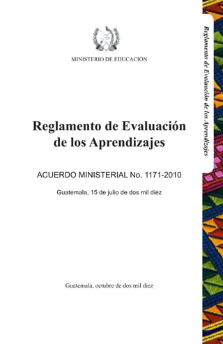 MINISTERIO DE EDUCACIÓN 
Reglamento de Evaluación 
de los Aprendizajes 
ACUERDO MINISTERIAL No. 1171-2010 
Guatemala, 15 de julio de dos mil diez 
Guatemala, octubre de dos mil diez 
Reglamento de Evaluación de los Aprendizajes 
 