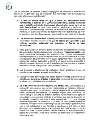 11
Con el propósito de orientar la labor pedagógica, se enuncian a continuación
algunos de los principios que se consideran más relevantes sobre la evaluación y
que están a la base de este Decreto:
a) Lo que se evalúa debe ser qué y cómo los estudiantes están
aprendiendo lo definido en el Currículum Nacional y aquellos elementos
que el establecimiento ha incorporado al currículum como parte de su
sello institucional, es decir, conocimientos, habilidades y actitudes que
deberían ir profundizándose conforme se avanza en la trayectoria escolar.
Por tanto, se evalúa la evidencia del desempeño de los estudiantes, es decir,
lo que dicen, escriben, hacen y crean que muestra lo que están aprendiendo.
b) Los estudiantes deben tener claridad, desde el comienzo del proceso de
aprendizaje, respecto de qué es lo que se espera que aprendan y qué
criterios permiten evidenciar los progresos y logros de esos
aprendizajes.
c) Dado que el propósito principal de la evaluación es fortalecer la enseñanza y
los aprendizajes de los estudiantes, se entenderá la retroalimentación como
parte fundamental de cada proceso evaluativo. Esta consiste, por una parte,
en asegurar que cada estudiante pueda tener información relevante sobre su
propio proceso de aprendizaje, que lo ayude a progresar hacia, o incluso más
allá de, los objetivos evaluados; y, por otra, en que el docente profundice la
reflexión respecto de cómo su práctica pedagógica influye sobre el progreso
de los estudiantes y la ajuste en función de esa reflexión.
d) Los procesos y situaciones de evaluación deben propender a que los
estudiantes se motiven a seguir aprendiendo.
e) Las experiencias de evaluación se deben diseñar de modo que ayuden a los
estudiantes a poner en práctica lo aprendido en situaciones que muestren
la relevancia o utilidad de ese aprendizaje.
f) No toda evaluación debe conducir a una calificación. La evaluación y la
calificación son procesos que, si bien relacionados, es necesario distinguir.
La evaluación, como proceso de recogida de evidencia del aprendizaje para
tomar decisiones pedagógicas, no siempre implica una calificación. La
calificación, por su parte, se entiende como la representación del logro del
aprendizaje en un número, símbolo o concepto, que permita transmitir un
significado compartido respecto a dicho aprendizaje, por lo que siempre
conlleva un proceso de evaluación. Con todo, las calificaciones deben ser
una forma precisa de representar el logro de los aprendizajes para comunicar
esto a los estudiantes y sus familias y apoderados, así como a otros
docentes, en función de apoyar el aprendizaje. Las calificaciones no deben
usarse con fines punitivos ni como reconocimientos por méritos distintos a
logros de aprendizaje, pues de lo contrario se distorsiona su comprensión,
propósito y uso.
 