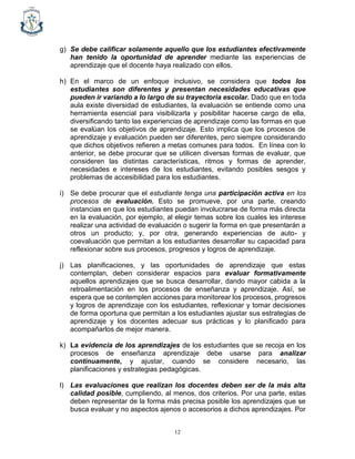 12
g) Se debe calificar solamente aquello que los estudiantes efectivamente
han tenido la oportunidad de aprender mediante las experiencias de
aprendizaje que el docente haya realizado con ellos.
h) En el marco de un enfoque inclusivo, se considera que todos los
estudiantes son diferentes y presentan necesidades educativas que
pueden ir variando a lo largo de su trayectoria escolar. Dado que en toda
aula existe diversidad de estudiantes, la evaluación se entiende como una
herramienta esencial para visibilizarla y posibilitar hacerse cargo de ella,
diversificando tanto las experiencias de aprendizaje como las formas en que
se evalúan los objetivos de aprendizaje. Esto implica que los procesos de
aprendizaje y evaluación pueden ser diferentes, pero siempre considerando
que dichos objetivos refieren a metas comunes para todos. En línea con lo
anterior, se debe procurar que se utilicen diversas formas de evaluar, que
consideren las distintas características, ritmos y formas de aprender,
necesidades e intereses de los estudiantes, evitando posibles sesgos y
problemas de accesibilidad para los estudiantes.
i) Se debe procurar que el estudiante tenga una participación activa en los
procesos de evaluación. Esto se promueve, por una parte, creando
instancias en que los estudiantes puedan involucrarse de forma más directa
en la evaluación, por ejemplo, al elegir temas sobre los cuales les interese
realizar una actividad de evaluación o sugerir la forma en que presentarán a
otros un producto; y, por otra, generando experiencias de auto- y
coevaluación que permitan a los estudiantes desarrollar su capacidad para
reflexionar sobre sus procesos, progresos y logros de aprendizaje.
j) Las planificaciones, y las oportunidades de aprendizaje que estas
contemplan, deben considerar espacios para evaluar formativamente
aquellos aprendizajes que se busca desarrollar, dando mayor cabida a la
retroalimentación en los procesos de enseñanza y aprendizaje. Así, se
espera que se contemplen acciones para monitorear los procesos, progresos
y logros de aprendizaje con los estudiantes, reflexionar y tomar decisiones
de forma oportuna que permitan a los estudiantes ajustar sus estrategias de
aprendizaje y los docentes adecuar sus prácticas y lo planificado para
acompañarlos de mejor manera.
k) La evidencia de los aprendizajes de los estudiantes que se recoja en los
procesos de enseñanza aprendizaje debe usarse para analizar
continuamente, y ajustar, cuando se considere necesario, las
planificaciones y estrategias pedagógicas.
l) Las evaluaciones que realizan los docentes deben ser de la más alta
calidad posible, cumpliendo, al menos, dos criterios. Por una parte, estas
deben representar de la forma más precisa posible los aprendizajes que se
busca evaluar y no aspectos ajenos o accesorios a dichos aprendizajes. Por
 