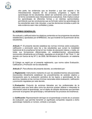 13
otra parte, las evidencias que se levantan y que dan soporte a las
interpretaciones respecto de los procesos, progresos o logros de
aprendizajes de los estudiantes, deben ser suficientes como para sostener
de forma consistente esas interpretaciones evaluativas. Esto implica evaluar
los aprendizajes de diferentes formas y en distintas oportunidades,
permitiendo que las conclusiones que se formulen sobre los aprendizajes de
los estudiantes sean más robustas, y que las decisiones tomadas a partir de
esta evidencia sean más confiables y justas.
IX. NORMAS GENERALES.
Se evaluará y calificará todos los objetivos contenidos en los programas de estudios
establecidos y aprobados por el MINEDUC, los que incidirán en la promoción de los
estudiantes.
Artículo 1°. El presente decreto establece las normas mínimas sobre evaluación,
calificación y promoción para los y las estudiantes que cursen la modalidad
tradicional de la enseñanza formal en los niveles de educación básica y media, en
todas sus formaciones diferenciadas, en establecimientos educacionales
reconocidos oficialmente por el Estado, reguladas en el párrafo 2º del Título 11, del
decreto con fuerza de ley Nº 2, de 2009, del Ministerio de Educación, en adelante
la ley.
El Colegio se regirá por el presente reglamento, que norma sobre Evaluación,
Calificación y Promoción de los estudiantes.
Artículo 2°. Para efectos del presente decreto, se entenderá por:
a) Reglamento: Instrumento mediante el cual, los establecimientos educacionales
reconocidos oficialmente establecen los procedimientos de carácter objetivo y
transparente para la evaluación periódica de los logros y aprendizajes de los
alumnos, basados en las normas mínimas nacionales sobre evaluación, calificación
y promoción reguladas por este decreto.
b) Evaluación: Conjunto de acciones lideradas por los profesionales de la
educación para que tanto ellos como los alumnos puedan obtener e interpretar la
información sobre el aprendizaje, con el objeto de adoptar decisiones que permitan
promover el progreso del aprendizaje y retroalimentar los procesos de enseñanza.
c) Calificación: Representación del logro en el aprendizaje a través de un proceso
de evaluación, que permite transmitir un significado compartido respecto a dicho
aprendizaje mediante un número, símbolo o concepto.
 