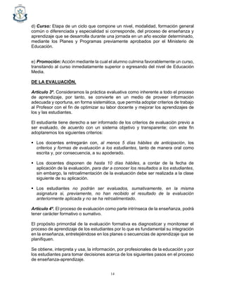 14
d) Curso: Etapa de un ciclo que compone un nivel, modalidad, formación general
común o diferenciada y especialidad si corresponde, del proceso de enseñanza y
aprendizaje que se desarrolla durante una jornada en un año escolar determinado,
mediante los Planes y Programas previamente aprobados por el Ministerio de
Educación.
e) Promoción: Acción mediante la cual el alumno culmina favorablemente un curso,
transitando al curso inmediatamente superior o egresando del nivel de Educación
Media.
DE LA EVALUACIÓN.
Artículo 3º. Consideramos la práctica evaluativa como inherente a todo el proceso
de aprendizaje, por tanto, se convierte en un medio de proveer información
adecuada y oportuna, en forma sistemática, que permita adoptar criterios de trabajo
al Profesor con el fin de optimizar su labor docente y mejorar los aprendizajes de
los y las estudiantes.
El estudiante tiene derecho a ser informado de los criterios de evaluación previo a
ser evaluado, de acuerdo con un sistema objetivo y transparente; con este fin
adoptaremos los siguientes criterios:
▪ Los docentes entregarán con, al menos 5 días hábiles de anticipación, los
criterios y formas de evaluación a los estudiantes, tanto de manera oral como
escrita y, por consecuencia, a su apoderado.
▪ Los docentes disponen de hasta 10 días hábiles, a contar de la fecha de
aplicación de la evaluación, para dar a conocer los resultados a los estudiantes,
sin embargo, la retroalimentación de la evaluación debe ser realizada a la clase
siguiente de su aplicación.
▪ Los estudiantes no podrán ser evaluados, sumativamente, en la misma
asignatura si, previamente, no han recibido el resultado de la evaluación
anteriormente aplicada y no se ha retroalimentado.
Artículo 4º. El proceso de evaluación como parte intrínseca de la enseñanza, podrá
tener carácter formativo o sumativo.
El propósito primordial de la evaluación formativa es diagnosticar y monitorear el
proceso de aprendizaje de los estudiantes por lo que es fundamental su integración
en la enseñanza, entretejiéndose en los planes o secuencias de aprendizaje que se
planifiquen.
Se obtiene, interpreta y usa, la información, por profesionales de la educación y por
los estudiantes para tomar decisiones acerca de los siguientes pasos en el proceso
de enseñanza-aprendizaje.
 