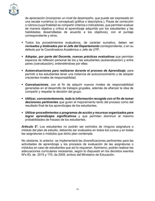 16
de apreciación (incorporan un nivel de desempeño, que puede ser expresado en
una escala numérica (o conceptual) gráfica o descriptiva.), Pauta de corrección
o rúbrica (cuya finalidad es compartir criterios o indicadores, que permitan evaluar
de manera objetiva y crítica el aprendizaje adquirido por los estudiantes y las
habilidades desarrolladas de acuerdo a los objetivos), con el puntaje
correspondiente y otros.
▪ Todos los procedimientos evaluativos, de carácter sumativo, deben ser
revisados y timbrados por el Jefe del Departamento correspondiente, o en su
defecto por la Coordinadora Académica o Jefe de UTP.
▪ Adoptar, por parte del Docente, nuevas prácticas evaluativas que permitan
espacios de reflexión personal de los y las estudiantes (autoevaluación) y entre
pares (coevaluación), entendiéndose por ellas:
▪ Autoevaluaciones para realizarse durante el proceso de Aprendizaje, para
permitir a los estudiantes tener una instancia de autoconocimiento y de adoptar
crecientes niveles de responsabilidad.
▪ Coevaluaciones, con el fin de adquirir nuevos niveles de responsabilidad
generadas en el desarrollo de trabajos grupales, además de afianzar la idea de
compartir y respetar la decisión del grupo.
▪ Utilizar, convenientemente, toda la información recogida con el fin de tomar
decisiones pertinentes que guíen el mejoramiento tanto del proceso como del
resultado final de los aprendizajes de los estudiantes.
▪ Utilizar procedimientos o programas de acción y recursos organizados para
lograr aprendizajes significativos y que permitan disminuir al máximo
probabilidades de fracaso de los estudiantes.
Artículo 5°. Los estudiantes no podrán ser eximidos de ninguna asignatura o
módulo del plan de estudio, debiendo ser evaluados en todos los cursos y en todas
las asignaturas o módulos que dicho plan contempla.
No obstante, lo anterior, se implementará las diversificaciones pertinentes para las
actividades de aprendizaje y los procesos de evaluación de las asignaturas o
módulos en caso de estudiantes que así lo requieran. Asimismo, podrán realizar las
adecuaciones curriculares necesarias, según lo dispuesto en los decretos exentos
Nºs 83, de 2015 y 170, de 2009, ambos del Ministerio de Educación.
 