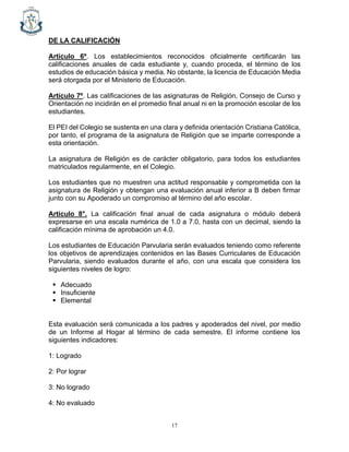 17
DE LA CALIFICACIÓN
Artículo 6º. Los establecimientos reconocidos oficialmente certificarán las
calificaciones anuales de cada estudiante y, cuando proceda, el término de los
estudios de educación básica y media. No obstante, la licencia de Educación Media
será otorgada por el Ministerio de Educación.
Artículo 7º. Las calificaciones de las asignaturas de Religión, Consejo de Curso y
Orientación no incidirán en el promedio final anual ni en la promoción escolar de los
estudiantes.
El PEI del Colegio se sustenta en una clara y definida orientación Cristiana Católica,
por tanto, el programa de la asignatura de Religión que se imparte corresponde a
esta orientación.
La asignatura de Religión es de carácter obligatorio, para todos los estudiantes
matriculados regularmente, en el Colegio.
Los estudiantes que no muestren una actitud responsable y comprometida con la
asignatura de Religión y obtengan una evaluación anual inferior a B deben firmar
junto con su Apoderado un compromiso al término del año escolar.
Artículo 8°. La calificación final anual de cada asignatura o módulo deberá
expresarse en una escala numérica de 1.0 a 7.0, hasta con un decimal, siendo la
calificación mínima de aprobación un 4.0.
Los estudiantes de Educación Parvularia serán evaluados teniendo como referente
los objetivos de aprendizajes contenidos en las Bases Curriculares de Educación
Parvularia, siendo evaluados durante el año, con una escala que considera los
siguientes niveles de logro:
▪ Adecuado
▪ Insuficiente
▪ Elemental
Esta evaluación será comunicada a los padres y apoderados del nivel, por medio
de un Informe al Hogar al término de cada semestre. El informe contiene los
siguientes indicadores:
1: Logrado
2: Por lograr
3: No logrado
4: No evaluado
 