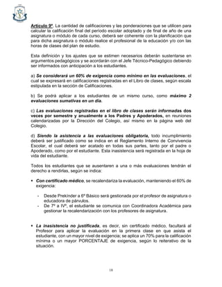 18
Artículo 9º. La cantidad de calificaciones y las ponderaciones que se utilicen para
calcular la calificación final del período escolar adoptado y de final de año de una
asignatura o módulo de cada curso, deberá ser coherente con la planificación que
para dicha asignatura o módulo realice el profesional de la educación y/o con las
horas de clases del plan de estudio.
Esta definición y los ajustes que se estimen necesarios deberán sustentarse en
argumentos pedagógicos y se acordarán con el Jefe Técnico-Pedagógico debiendo
ser informados con anticipación a los estudiantes.
a) Se considerará un 60% de exigencia como mínimo en las evaluaciones, el
cual se expresará en calificaciones registradas en el Libro de clases, según escala
estipulada en la sección de Calificaciones.
b) Se podrá aplicar a los estudiantes de un mismo curso, como máximo 2
evaluaciones sumativas en un día.
c) Las evaluaciones registradas en el libro de clases serán informadas dos
veces por semestre y anualmente a los Padres y Apoderados, en reuniones
calendarizadas por la Dirección del Colegio, así mismo en la página web del
Colegio.
d) Siendo la asistencia a las evaluaciones obligatoria, todo incumplimiento
deberá ser justificado como se indica en el Reglamento Interno de Convivencia
Escolar, el cual deberá ser acatado en todas sus partes, tanto por el padre o
Apoderado, como por el estudiante. Esta inasistencia será registrada en la hoja de
vida del estudiante.
Todos los estudiantes que se ausentaren a una o más evaluaciones tendrán el
derecho a rendirlas, según se indica:
▪ Con certificado médico, se recalendariza la evaluación, manteniendo el 60% de
exigencia:
- Desde Prekínder a 6º Básico será gestionada por el profesor de asignatura o
educadora de párvulos.
- De 7º a IVº, el estudiante se comunica con Coordinadora Académica para
gestionar la recalendarización con los profesores de asignatura.
▪ La inasistencia no justificada, es decir, sin certificado médico, facultará al
Profesor para aplicar la evaluación en la primera clase en que asista el
estudiante, con un mayor nivel de exigencia; se aplica un 70% para la calificación
mínima o un mayor PORCENTAJE de exigencia, según lo reiterativo de la
situación.
 