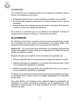 20
Consideraciones.
Si un estudiante que por obligación deba rendir la evaluación remedial se niega a
hacerlo; se procederá como se indica:
▪ El estudiante debe firmar en la misma evaluación su decisión de no rendirla.
▪ El docente debe registrar la observación en el libro de clases (hoja de vida del
estudiante)
▪ El docente debe citar al Apoderado para que tome conocimiento de la situación
y reciba una copia de la decisión del estudiante.
En el caso de un estudiante que no se presenta a una evaluación remedial, se
procede como se indica en el Artículo 9° del presente documento.
DE LA PROMOCIÓN.
Se entiende por Promoción, la situación final del proceso de aprendizaje cursado
por el estudiante en el año lectivo correspondiente y que puede arrojar como
resultado que el estudiante repita curso o sea promovido al siguiente.
Artículo 10°. - En la promoción de los estudiantes se considerará conjuntamente
el logro de los objetivos de aprendizaje de las asignaturas y/o módulos del plan de
estudio y la asistencia a clases.
Respecto del logro de los objetivos, serán promovidos los estudiantes que:
▪ Hubieren aprobado todas las asignaturas de sus respectivos planes de estudio.
▪ Habiendo reprobado una asignatura, su promedio final anual sea como mínimo
un 4.5, incluyendo la asignatura no aprobada.
▪ Habiendo reprobado dos asignaturas, su promedio final anual sea como mínimo
un 5.0, incluidas las asignaturas no aprobadas.
En relación con la asistencia a clases, serán promovidos los estudiantes que tengan
un porcentaje igual o superior al 85% de aquellas establecidas en el calendario
escolar anual.
Para estos efectos, se considerará como asistencia regular la participación de
estudiantes en eventos, previamente autorizados por el establecimiento, sean
nacionales e internacionales, en el área del deporte, la cultura, la literatura, las
ciencias y las artes.
 