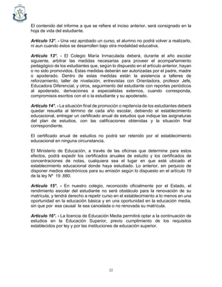 22
El contenido del informe a que se refiere el inciso anterior, será consignado en la
hoja de vida del estudiante.
Artículo 12°. - Una vez aprobado un curso, el alumno no podrá volver a realizarlo,
ni aun cuando éstos se desarrollen bajo otra modalidad educativa.
Artículo 13°. - El Colegio María Inmaculada deberá, durante el año escolar
siguiente, arbitrar las medidas necesarias para proveer el acompañamiento
pedagógico de los estudiantes que, según lo dispuesto en el artículo anterior, hayan
o no sido promovidos. Estas medidas deberán ser autorizadas por el padre, madre
o apoderado. Dentro de estas medidas están la asistencia a talleres de
reforzamiento, taller de nivelación, entrevistas con Orientadora, profesor Jefe,
Educadora Diferencial, y otros, seguimiento del estudiante con reportes periódicos
al apoderado, derivaciones a especialistas externos, cuando corresponda,
compromisos escritos con el o la estudiante y su apoderado.
Artículo 14°. - La situación final de promoción o repitencia de los estudiantes deberá
quedar resuelta al término de cada año escolar, debiendo el establecimiento
educacional, entregar un certificado anual de estudios que indique las asignaturas
del plan de estudios, con las calificaciones obtenidas y la situación final
correspondiente.
El certificado anual de estudios no podrá ser retenido por el establecimiento
educacional en ninguna circunstancia.
El Ministerio de Educación, a través de las oficinas que determine para estos
efectos, podrá expedir los certificados anuales de estudio y los certificados de
concentraciones de notas, cualquiera sea el lugar en que esté ubicado el
establecimiento educacional donde haya estudiado. Lo anterior, sin perjuicio de
disponer medios electrónicos para su emisión según lo dispuesto en el artículo 19
de la ley Nº 19 .880.
Artículo 15°. - En nuestro colegio, reconocido oficialmente por el Estado, el
rendimiento escolar del estudiante no será obstáculo para la renovación de su
matrícula, y tendrá derecho a repetir curso en el establecimiento a lo menos en una
oportunidad en la educación básica y en una oportunidad en la educación media,
sin que por esa causal le sea cancelada o no renovada su matrícula.
Artículo 16°. - La licencia de Educación Media permitirá optar a la continuación de
estudios en la Educación Superior, previo cumplimiento de los requisitos
establecidos por ley y por las instituciones de educación superior.
 