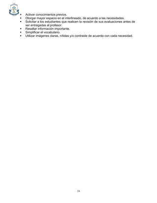 24
▪ Activar conocimientos previos.
▪ Otorgar mayor espacio en el interlineado, de acuerdo a las necesidades.
▪ Solicitar a los estudiantes que realicen la revisión de sus evaluaciones antes de
ser entregadas al profesor.
▪ Resaltar información importante.
▪ Simplificar el vocabulario.
▪ Utilizar imágenes claras, nítidas y/o contraste de acuerdo con cada necesidad.
 