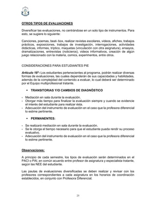25
OTROS TIPOS DE EVALUACIONES
Diversificar las evaluaciones, no centrándose en un solo tipo de instrumentos. Para
esto, se sugiere lo siguiente:
Canciones, poemas, beat- box, realizar revistas escolares, videos, afiches, trabajos
prácticos, exposiciones, trabajos de investigación, interrogaciones, actividades
didácticas, informes, tríptico, maquetas (vinculación con otra asignatura), ensayos,
dramatizaciones, entrevistas (noticieros), videos informativos, creación de algún
juego relacionado con la materia, comics, experimentos, entre otros.
CONSIDERACIONES PARA ESTUDIANTES PIE
Artículo 18°- Los estudiantes pertenecientes al programa, podrán realizar diversas
formas de evaluaciones, las cuales dependerán de sus capacidades y habilidades,
además de la complejidad del contenido a evaluar, lo cual deberá ser determinado
por el Equipo multiprofesional tratante.
▪ TRANSITORIAS Y/O CAMBIOS DE DIAGNÓSTICO
- Mediación en sala durante la evaluación.
- Otorgar más tiempo para finalizar la evaluación siempre y cuando se evidencie
el interés del estudiante para realizar ésta.
- Adecuación del instrumento de evaluación en el caso que la profesora diferencial
lo estime pertinente.
▪ PERMANENTES:
- Se realizará mediación en sala durante la evaluación.
- Se le otorga el tiempo necesario para que el estudiante pueda rendir su proceso
evaluativo.
- Adecuación del instrumento de evaluación en el caso que la profesora diferencial
lo estime pertinente.
Observaciones:
A principio de cada semestre, los tipos de evaluación serán determinados en el
PACI o PAI, en común acuerdo entre profesor de asignatura y especialista tratante,
según las NEE del estudiante.
Las pautas de evaluaciones diversificadas se deben realizar y revisar con los
profesores correspondientes a cada asignatura en los horarios de coordinación
establecidos, en conjunto con Profesora Diferencial.
 