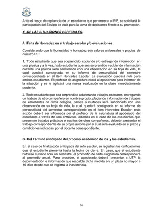 26
Ante el riesgo de repitencia de un estudiante que pertenezca al PIE, se solicitará la
participación del Equipo de Aula para la toma de decisiones frente a su promoción.
X. DE LAS SITUACIONES ESPECIALES.
A. Falta de Honradez en el trabajo escolar y/o evaluaciones:
Considerando que la honestidad y honradez son valores universales y propios de
nuestro PEI:
1. Todo estudiante que sea sorprendido copiando y/o entregando información en
una prueba y a la vez, todo estudiante que sea sorprendido recibiendo información
durante una prueba será sancionado con una observación en su hoja de vida, la
cual quedará consignada en su informe de personalidad del semestre
correspondiente en el ítem Honradez Escolar. La evaluación quedará nula para
ambos estudiantes. El profesor de asignatura citará al apoderado para informar de
la situación y se le aplicará una nueva evaluación en la clase inmediatamente
posterior.
2. Todo estudiante que sea sorprendido adulterando trabajos escolares, entregando
un trabajo de otro compañero en nombre propio, plagiando información de trabajos
de estudiantes de otros colegios, países o ciudades será sancionado con una
observación en su hoja de vida, la cual quedará consignada en su informe de
personalidad del semestre correspondiente en el ítem Honradez Escolar; esta
acción deberá ser informada por el profesor de la asignatura al apoderado del
estudiante a través de una entrevista, además en el caso de los estudiantes que
presenten trabajos prácticos o escritos de otros compañeros, deberán presentar el
trabajo correspondiente de su propia autoría por el cual será evaluado en el plazo y
condiciones indicadas por el docente correspondiente.
B. Del Término anticipado del proceso académico de los y las estudiantes.
En el caso de finalización anticipada del año escolar, se registran las calificaciones
que el estudiante presenta hasta la fecha de cierre. En caso, que el estudiante
hubiese cursado solo un semestre, el promedio de cada asignatura corresponderá
al promedio anual. Para proceder, el apoderado deberá presentar a UTP la
documentación e información que respalde dicha medida en un plazo no mayor a
15 días desde que se registra la inasistencia.
 