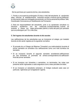 27
De los permisos por ausencia de los y las estudiantes.
1. Frente a una ausencia prolongada (10 días o más) del estudiante, el apoderado
debe informar al establecimiento indicando causas o motivos que la justifiquen;
la información debe ser entregada previamente y en forma personal al profesor Jefe,
Coordinador Convivencia y/o Subdirección de Formación.
2. Será de responsabilidad del estudiante, junto a su apoderado actualizar su
situación académica con las instancias correspondientes, cuando se
ausente a clases por viajes personales (dentro o fuera del país) por periodos
que se prolonguen por 10 o más días.
C. Del ingreso de estudiantes durante el año escolar.
Las calificaciones de los estudiantes que se incorporan al colegio, por traslado
durante el año serán regidas por la siguiente normativa:
▪ Si procede de un Colegio de Régimen Trimestral y es matriculado(a) durante el
primer semestre se considera sus calificaciones como una nota sumativa de
semestre.
▪ Si se incorpora durante el segundo semestre acreditando calificaciones
de dos trimestres el promedio de ambos corresponderá a la calificación
final del primer semestre.
▪ Si se incorpora con trimestres o semestres, no terminados, las notas que
presente serán ingresadas a cada asignatura como notas parciales de éstas.
▪ Si se incorpora un estudiante extranjero, el Colegio evaluará cada caso en
particular, rigiéndose por la legislación vigente.
 