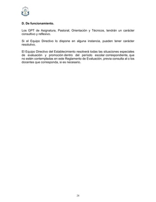 28
D. De funcionamiento.
Los GPT de Asignatura, Pastoral, Orientación y Técnicos, tendrán un carácter
consultivo y reflexivo.
Si el Equipo Directivo lo dispone en alguna instancia, pueden tener carácter
resolutivo.
El Equipo Directivo del Establecimiento resolverá todas las situaciones especiales
de evaluación y promoción dentro del período escolar correspondiente, que
no estén contempladas en este Reglamento de Evaluación, previa consulta al o los
docentes que corresponda, si es necesario.
 