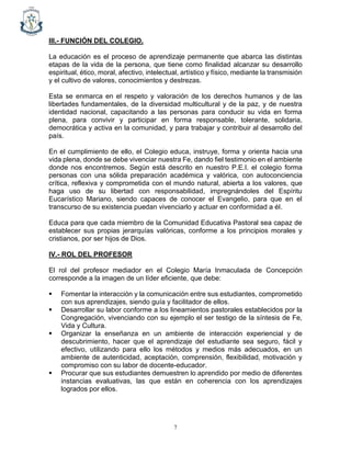 7
III.- FUNCIÓN DEL COLEGIO.
La educación es el proceso de aprendizaje permanente que abarca las distintas
etapas de la vida de la persona, que tiene como finalidad alcanzar su desarrollo
espiritual, ético, moral, afectivo, intelectual, artístico y físico, mediante la transmisión
y el cultivo de valores, conocimientos y destrezas.
Esta se enmarca en el respeto y valoración de los derechos humanos y de las
libertades fundamentales, de la diversidad multicultural y de la paz, y de nuestra
identidad nacional, capacitando a las personas para conducir su vida en forma
plena, para convivir y participar en forma responsable, tolerante, solidaria,
democrática y activa en la comunidad, y para trabajar y contribuir al desarrollo del
país.
En el cumplimiento de ello, el Colegio educa, instruye, forma y orienta hacia una
vida plena, donde se debe vivenciar nuestra Fe, dando fiel testimonio en el ambiente
donde nos encontremos. Según está descrito en nuestro P.E.I. el colegio forma
personas con una sólida preparación académica y valórica, con autoconciencia
crítica, reflexiva y comprometida con el mundo natural, abierta a los valores, que
haga uso de su libertad con responsabilidad, impregnándoles del Espíritu
Eucarístico Mariano, siendo capaces de conocer el Evangelio, para que en el
transcurso de su existencia puedan vivenciarlo y actuar en conformidad a él.
Educa para que cada miembro de la Comunidad Educativa Pastoral sea capaz de
establecer sus propias jerarquías valóricas, conforme a los principios morales y
cristianos, por ser hijos de Dios.
IV.- ROL DEL PROFESOR
El rol del profesor mediador en el Colegio María Inmaculada de Concepción
corresponde a la imagen de un líder eficiente, que debe:
▪ Fomentar la interacción y la comunicación entre sus estudiantes, comprometido
con sus aprendizajes, siendo guía y facilitador de ellos.
▪ Desarrollar su labor conforme a los lineamientos pastorales establecidos por la
Congregación, vivenciando con su ejemplo el ser testigo de la síntesis de Fe,
Vida y Cultura.
▪ Organizar la enseñanza en un ambiente de interacción experiencial y de
descubrimiento, hacer que el aprendizaje del estudiante sea seguro, fácil y
efectivo, utilizando para ello los métodos y medios más adecuados, en un
ambiente de autenticidad, aceptación, comprensión, flexibilidad, motivación y
compromiso con su labor de docente-educador.
▪ Procurar que sus estudiantes demuestren lo aprendido por medio de diferentes
instancias evaluativas, las que están en coherencia con los aprendizajes
logrados por ellos.
 