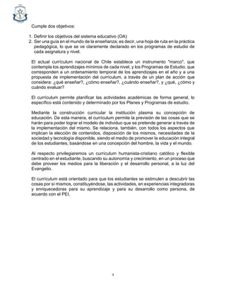 9
Cumple dos objetivos:
1. Definir los objetivos del sistema educativo (OA)
2. Ser una guía en el mundo de la enseñanza; es decir, una hoja de ruta en la práctica
pedagógica, lo que se ve claramente declarado en los programas de estudio de
cada asignatura y nivel.
El actual currículum nacional de Chile establece un instrumento "marco", que
contempla los aprendizajes mínimos de cada nivel, y los Programas de Estudio, que
corresponden a un ordenamiento temporal de los aprendizajes en el año y a una
propuesta de implementación del currículum, a través de un plan de acción que
considera: ¿qué enseñar?, ¿cómo enseñar?, ¿cuándo enseñar?, y ¿qué, ¿cómo y
cuándo evaluar?
El currículum permite planificar las actividades académicas de forma general, lo
específico está contenido y determinado por los Planes y Programas de estudio.
Mediante la construcción curricular la institución plasma su concepción de
educación. De esta manera, el currículum permite la previsión de las cosas que se
harán para poder lograr el modelo de individuo que se pretende generar a través de
la implementación del mismo. Se relaciona, también, con todos los aspectos que
implican la elección de contenidos, disposición de los mismos, necesidades de la
sociedad y tecnología disponible, siendo el medio de promover la educación integral
de los estudiantes, basándose en una concepción del hombre, la vida y el mundo.
Al respecto privilegiaremos un currículum humanista-cristiano católico y flexible
centrado en el estudiante, buscando su autonomía y crecimiento, en un proceso que
debe proveer los medios para la liberación y el desarrollo personal, a la luz del
Evangelio.
El currículum está orientado para que los estudiantes se estimulen a descubrir las
cosas por sí mismos, constituyéndose, las actividades, en experiencias integradoras
y enriquecedoras para su aprendizaje y para su desarrollo como persona, de
acuerdo con el PEI.
 