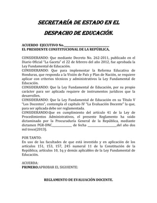 SECRETARÍA DE ESTADO EN EL
DESPACHO DE EDUCACIÓN.
ACUERDO EJECUTIVO No.__________________________________
EL PRESIDENTE CONSTITUCIONAL DE LA REPÚBLICA,
CONSIDERANDO: Que mediante Decreto No. 262-2011, publicado en el
Diario Oficial “La Gaceta” el 22 de febrero del año 2012, fue aprobada la
Ley Fundamental de Educación.
CONSIDERANDO: Que para implementar la Reforma Educativa de
Honduras, que responda a la Visión de País y Plan de Nación, se requiere
aplicar con criterios técnicos y administrativos la Ley Fundamental de
Educación.
CONSIDERANDO: Que la Ley Fundamental de Educación, por su propio
carácter para ser aplicada requiere de instrumentos jurídicos que la
desarrollen.
CONSIDERANDO: Que la Ley Fundamental de Educación en su Título V
“Los Docentes”, contempla el capítulo IV “La Evaluación Docente” la que,
para ser aplicada debe ser reglamentada.
CONSIDERANDO:Que en cumplimiento del artículo 41 de la Ley de
Procedimientos Administrativos, el presente Reglamento ha ssido
dictaminado por la Procuraduría General de la República, mediante
dictamen PGR-DNC_______________ de fecha ______________________del año dos
mil trece(2013).
POR TANTO:
En uso de las facultades de que está investido y en aplicación de los
artículos 151, 153, 157, 245 numeral 11 de la Constitución de la
República; artículos 10, 1q y demás aplicables de la Ley Fundamental de
Educación.
ACUERDA:
PRIMERO:APROBAR EL SIGUIENTE:
REGLAMENTO DE EVALUACIÓN DOCENTE.
 