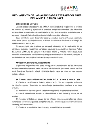 REGLAMENTO DE LAS ACTIVIDADES EXTRAESCOLARES
           DEL A.M.P.A. RAMON LAZA

      EXPOSICIÓN DE MOTIVOS
      Las actividades extraescolares de A.M.P.A. tienen el objetivo de potenciar la apertura
del centro a su entorno y a procurar la formación integral del alumnado. Las actividades
extraescolares se realizarán fuera del horario lectivo, tendrán carácter voluntario para el
alumnado y buscarán la implicación activa de toda la comunidad educativa.
      Estas actividades serán de carácter social y educativo, estarán enfocadas a estimular
en los niños y niñas sus interrelaciones humanas así como sus iniciativas en el campo del
deporte, la cultura, el ocio, etc.
      El número cada vez creciente de personal interesado en la realización de las
actividades culturales y deportivas ofertadas a través de la Asociación de Madres y Padres
de Alumnos (A.M.P.A.) del Colegio de Educación Infantil y Primaria Ramón Laza, hace
necesario el desarrollo de una normativa que regule la concesión de las mismas, así como el
mantenimiento de una disciplina interna que asegure su continuidad.


      ARTÍCULO 1. OBJETO DEL REGLAMENTO
      El presente Reglamento tiene como fin regular el funcionamiento de las actividades
extraescolares desarrolladas a través de A.M.P.A Ramón Laza para niños y niñas inscritos
en el Colegio de Educación Infantil y Primaria Ramón Laza, así como por sus madres,
padres o tutores.


      ARTÍCULO 2. OBJETIVOS DE LAS ACTIVIDADES DE LA A.M.P.A. RAMON LAZA
      1º.-Facilitar a los niños/as su derecho a la educación, ofreciendo espacios en los que
los niños/as puedan desarrollar los aprendizajes extraescolares relativos a su etapa
evolutiva.
      2º.-Promover en los niños y niñas un sentimiento positivo de pertenencia al Centro.
      3º.-Ofrecer recursos que apoyen la conciliación de la vida familiar y laboral, de las
familias.
      4º.-Favorecer el trabajo en equipo de los niños/as mientras desarrollan los valores
humanos de convivencia, igualdad, compañerismo, etc., al tiempo que adquieren habilidades
sociales y de comunicación.
      5º.-Favorecer la sensibilidad, la curiosidad y la creatividad del alumnado.




                                                1
 