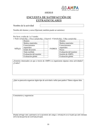 10
AANNEEXXOO IIII
EENNCCUUEESSTTAA DDEE SSAATTIISSFFAACCCCIIÓÓNN DDEE
EEXXTTRRAAEESSCCOOLLAARREESS
Nombre de la actividad
Nombre del alumno y curso (Opcional, también puede ser anónimo)
__________________________________________________________________________
Por favor, evalúe de 1 a 5 siendo:
1 Nada satisfech@; 2 Poco satisfech@; 3 Neutral; 4 Satisfech@; 5 Muy satisfech@
NIÑ@S
Horario
PADRES
Horario
Medios materiales Medios materiales
Conocimientos
impartidos
Conocimientos
impartidos
Grado diversión Precio
Trato recibido Evaluación del monitor
Evaluación del monitor Gestión de AMPA
Evaluación global Evaluación global
¿Estaríais interesados en que a través de AMPA se organizaran algunas otras actividades?
¿Cuáles?
¿Qué os parecería organizar algún tipo de actividad o taller para padres? Danos alguna idea.
Comentarios y sugerencias
(Puedes entregar este cuestionario en la secretaría del colegio o introducirlo en el buzón que está instalado
entre las dos puertas de la entrada principal).
 