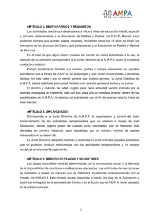 3
ARTÍCULO 3. DESTINATARIOS Y REQUISITOS
Las actividades tendrán por destinatarios a niños y niñas de educación infantil, especial
y primaria pertenecientes a la Asociación de Madres y Padres del C.E.I.P. Ramón Laza
pudiendo siempre que queden plazas vacantes, inscribirse hasta los 16 años de edad, los
hermanos de los alumnos del Centro que pertenezcan a la Asociación de Padres y Madres
de Alumnos.
En el caso de que algún menor quisiera ser inscrito en varias actividades a la vez, la
decisión de su admisión corresponderá a la Junta Directiva de la A.M.P.A. quien la someterá
a estudio y votación.
Podrán beneficiarse también sus madres, padres o tutores interesados en aquellas
actividades que a través de A.M.P.A. se propongan y que vayan encaminadas a personas
adultas. En este caso y por el interés general que pudiera generar, la Junta Directiva de
A.M.P.A. estará habilitada para poder ofertarlo con carácter general a socios y no socios.
El mínimo y máximo de edad exigido para cada actividad vendrá indicado por la
persona encargada de impartirla, toda vez que cada año se intentará ampliar, dentro de las
posibilidades de A.M.P.A., el abanico de actividades con el fin de abarcar toda la franja de
edad escolar.
ARTÍCULO 5. ORGANIZACIÓN
Corresponde a la Junta Directiva de A.M.P.A. la organización y control del buen
funcionamiento de las actividades extraescolares que se realicen a través de esta
Asociación, siendo órgano gestor de cuantas otras actividades que no habiendo sido
ofertadas en primera instancia, sean requeridas por un número mínimo de padres
interesados en su desarrollo.
La Junta Directiva adoptará medidas y resolverá en junta ordinaria aquellas vicisitudes
que se pudieran producir relacionadas con las actividades extraescolares y no vengan
recogidas en el presente reglamento.
ARTÍCULO 6. NÚMERO DE PLAZAS Y SOLICITUDES
Las plazas disponibles vendrán determinadas por la convocatoria anual, y la derivada
de la disponibilidad de monitores e instalaciones adecuadas. Las solicitudes de inscripciones
se realizarán a través de impreso que se distribuirá anualmente correspondiendo con el
modelo del ANEXO I. Este modelo estará disponible a través del blog de la Asociación y
podrá ser entregado en la secretaría del Centro o en el buzón que el A.M.P.A. tiene instalado
en la entrada principal.
 