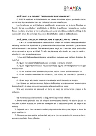 4
ARTÍCULO 7. CALENDARIO Y HORARIO DE FUNCIONAMIENTO
El A.M.P.A. realizará actividades entre los meses de octubre a junio, pudiendo quedar
concertada alguna actividad para ser realizada fuera de estas fechas.
Los horarios de las actividades se establecerán anualmente por la Junta Directiva en
función de las necesidades y posibilidades y dándole la publicidad necesaria por medios
físicos mediante anuncios a través el centro, así como telemáticos mediante el blog de la
Asociación, antes del comienzo del periodo de solicitud de plaza de cada actividad.
ARTÍCULO 8. ADJUDICACIÓN DE PLAZAS Y DESIGNACIÓN DE TURNOS
8.1.- Las plazas ofertadas en cada actividad suelen ser bastante limitadas debido al
tiempo y a la falta de espacio en el que desarrollar las actividades de manera que la misma
reúna las condiciones óptimas. Este extremo puede exigir, en ocasiones, dejar solicitantes
sin poder realizar alguna actividad. Por ello las plazas se adjudicarán, en caso de conflicto,
atendiendo a las siguientes razones:
1º. Las actividades extraescolares se ofertarán en exclusiva para los hijos de socios de
A.M.P.A.
2º. Quien haya desarrollado la actividad solicitada en el curso anterior.
3º. Quien haga más tiempo que haya desarrollado alguna actividad promocionada por
la Asociación.
4º. Quien acredite haber realizado actividades previas con un aprovechamiento útil.
5º. Quien acredite necesidad de asistencia, con motivo de conciliación personal y
laboral.
6º. Quien tenga adjudicada plaza en una actividad y solicite participar en otra.
Los hijos de los socios miembros de la Junta Directiva tendrán prioridad absoluta para
la adjudicación de plaza, como compensación a la dedicación de estos.
Una vez aceptados se asignará un turno en caso de concurrencia masiva a la
actividad.
8.2- Para la asignación del turno se seguirán los siguientes criterios:
1. Primer turno: prioridad para los antiguos alumnos (año anterior) y si sobran plazas se
incluirán alumnos nuevos por orden de inscripción en la asociación (fecha de pago en el
banco).
2. Segundo turno: resto de alumnos siempre por orden de inscripción, según la fecha de
pago en el banco.
3. Siempre que sea posible se intentará asignar a hermanos dentro de un mismo turno,
por razones obvias de conciliación.
 