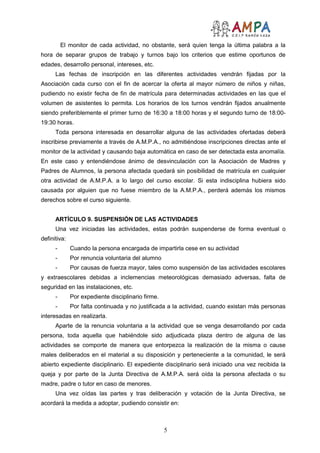 5
El monitor de cada actividad, no obstante, será quien tenga la última palabra a la
hora de separar grupos de trabajo y turnos bajo los criterios que estime oportunos de
edades, desarrollo personal, intereses, etc.
Las fechas de inscripción en las diferentes actividades vendrán fijadas por la
Asociación cada curso con el fin de acercar la oferta al mayor número de niños y niñas,
pudiendo no existir fecha de fin de matrícula para determinadas actividades en las que el
volumen de asistentes lo permita. Los horarios de los turnos vendrán fijados anualmente
siendo preferiblemente el primer turno de 16:30 a 18:00 horas y el segundo turno de 18:00-
19:30 horas.
Toda persona interesada en desarrollar alguna de las actividades ofertadas deberá
inscribirse previamente a través de A.M.P.A., no admitiéndose inscripciones directas ante el
monitor de la actividad y causando baja automática en caso de ser detectada esta anomalía.
En este caso y entendiéndose ánimo de desvinculación con la Asociación de Madres y
Padres de Alumnos, la persona afectada quedará sin posibilidad de matrícula en cualquier
otra actividad de A.M.P.A. a lo largo del curso escolar. Si esta indisciplina hubiera sido
causada por alguien que no fuese miembro de la A.M.P.A., perderá además los mismos
derechos sobre el curso siguiente.
ARTÍCULO 9. SUSPENSIÓN DE LAS ACTIVIDADES
Una vez iniciadas las actividades, estas podrán suspenderse de forma eventual o
definitiva:
- Cuando la persona encargada de impartirla cese en su actividad
- Por renuncia voluntaria del alumno
- Por causas de fuerza mayor, tales como suspensión de las actividades escolares
y extraescolares debidas a inclemencias meteorológicas demasiado adversas, falta de
seguridad en las instalaciones, etc.
- Por expediente disciplinario firme.
- Por falta continuada y no justificada a la actividad, cuando existan más personas
interesadas en realizarla.
Aparte de la renuncia voluntaria a la actividad que se venga desarrollando por cada
persona, toda aquella que habiéndole sido adjudicada plaza dentro de alguna de las
actividades se comporte de manera que entorpezca la realización de la misma o cause
males deliberados en el material a su disposición y perteneciente a la comunidad, le será
abierto expediente disciplinario. El expediente disciplinario será iniciado una vez recibida la
queja y por parte de la Junta Directiva de A.M.P.A. será oída la persona afectada o su
madre, padre o tutor en caso de menores.
Una vez oídas las partes y tras deliberación y votación de la Junta Directiva, se
acordará la medida a adoptar, pudiendo consistir en:
 