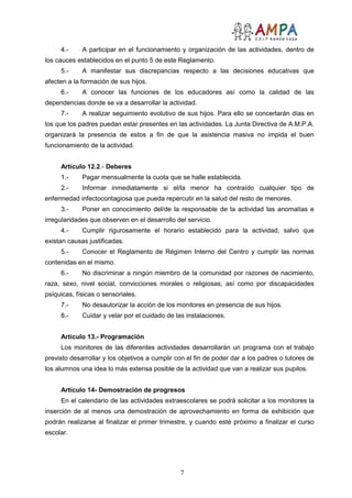 7
4.- A participar en el funcionamiento y organización de las actividades, dentro de
los cauces establecidos en el punto 5 de este Reglamento.
5.- A manifestar sus discrepancias respecto a las decisiones educativas que
afecten a la formación de sus hijos.
6.- A conocer las funciones de los educadores así como la calidad de las
dependencias donde se va a desarrollar la actividad.
7.- A realizar seguimiento evolutivo de sus hijos. Para ello se concertarán días en
los que los padres puedan estar presentes en las actividades. La Junta Directiva de A.M.P.A.
organizará la presencia de estos a fin de que la asistencia masiva no impida el buen
funcionamiento de la actividad.
Artículo 12.2.- Deberes
1.- Pagar mensualmente la cuota que se halle establecida.
2.- Informar inmediatamente si el/la menor ha contraído cualquier tipo de
enfermedad infectocontagiosa que pueda repercutir en la salud del resto de menores.
3.- Poner en conocimiento del/de la responsable de la actividad las anomalías e
irregularidades que observen en el desarrollo del servicio.
4.- Cumplir rigurosamente el horario establecido para la actividad, salvo que
existan causas justificadas.
5.- Conocer el Reglamento de Régimen Interno del Centro y cumplir las normas
contenidas en el mismo.
6.- No discriminar a ningún miembro de la comunidad por razones de nacimiento,
raza, sexo, nivel social, convicciones morales o religiosas, así como por discapacidades
psíquicas, físicas o sensoriales.
7.- No desautorizar la acción de los monitores en presencia de sus hijos.
8.- Cuidar y velar por el cuidado de las instalaciones.
Artículo 13.- Programación
Los monitores de las diferentes actividades desarrollarán un programa con el trabajo
previsto desarrollar y los objetivos a cumplir con el fin de poder dar a los padres o tutores de
los alumnos una idea lo más extensa posible de la actividad que van a realizar sus pupilos.
Artículo 14- Demostración de progresos
En el calendario de las actividades extraescolares se podrá solicitar a los monitores la
inserción de al menos una demostración de aprovechamiento en forma de exhibición que
podrán realizarse al finalizar el primer trimestre, y cuando esté próximo a finalizar el curso
escolar.
 