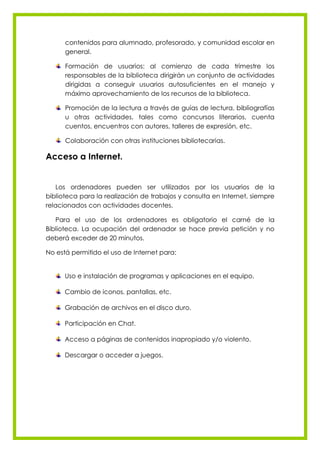 contenidos para alumnado, profesorado, y comunidad escolar en
      general.

      Formación de usuarios: al comienzo de cada trimestre los
      responsables de la biblioteca dirigirán un conjunto de actividades
      dirigidas a conseguir usuarios autosuficientes en el manejo y
      máximo aprovechamiento de los recursos de la biblioteca.

      Promoción de la lectura a través de guías de lectura, bibliografías
      u otras actividades, tales como concursos literarios, cuenta
      cuentos, encuentros con autores, talleres de expresión, etc.

      Colaboración con otras instituciones bibliotecarias.

Acceso a Internet.


   Los ordenadores pueden ser utilizados por los usuarios de la
biblioteca para la realización de trabajos y consulta en Internet, siempre
relacionados con actividades docentes.

   Para el uso de los ordenadores es obligatorio el carné de la
Biblioteca. La ocupación del ordenador se hace previa petición y no
deberá exceder de 20 minutos.

No está permitido el uso de Internet para:


      Uso e instalación de programas y aplicaciones en el equipo.

      Cambio de iconos, pantallas, etc.

      Grabación de archivos en el disco duro.

      Participación en Chat.

      Acceso a páginas de contenidos inapropiado y/o violento.

      Descargar o acceder a juegos.
 