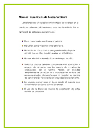 Normas especificas de funcionamiento

   La biblioteca es un espacio común a todos los usuarios y en el

que todos debemos colaborar en su uso y mantenimiento. Por lo

tanto será de obligatorio cumplimiento:



     El uso correcto del mobiliario y papeleras.

     No fumar, beber ni comer en la biblioteca.

     No hablar en alto, cada usuario guardará silencio para
     permitir que los otros puedan realizar sus actividades.

     No usar el móvil ni reproductores de imagen y sonido.


     Todos los usuarios deberán comportarse con educación y
     respeto, de acuerdo con las normas de convivencia
     establecidas por el Centro. Podrán ser privados
     temporalmente de acudir a la Biblioteca en la hora del
     recreo a aquellos alumnos/as que no respeten las normas
     de convivencia y hayan sido amonestados reiteradamente.

     Los usuarios conservarán en buen estado el material que
     usen evitando acciones que los deterioren.

     El uso de la Biblioteca implica la aceptación de estas
     normas de utilización
 