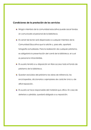 Condiciones de la prestación de los servicios


     Ningún miembro de la comunidad educativa puede sacar fondos

     sin comunicarlo al personal de la biblioteca.


     El carnet de lector será dispensado a cualquier miembro de la

     Comunidad Educativa que lo solicite y, para ello, aportará

     fotografía actualizada. Para la realización de cualquier préstamo,

     es obligatoria la presentación del carné de la biblioteca, el cual

     es personal e intransferible.


     El usuario tendrá a su disposición en libre acceso todo el fondo de

     préstamo de la biblioteca.


     Quedan excluidas del préstamo las obras de referencia, las

     enciclopedias, diccionarios o ejemplares de carácter único y de

     difícil reposición.


     El usuario se hace responsable del material que utilice. En caso de

     deterioro o pérdida, quedará obligado a su reposición.
 
