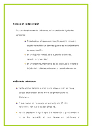 Retraso en la devolución


  En caso de retraso en los préstamos, se impondrán las siguientes

  sanciones:


                Si es el primer retraso en devolución, no se le volverá a

                dejar otro durante un período igual al del incumplimiento

                en la devolución.

                En un segundo retraso, se le duplicará el período,

                descrito en la sanción 1.

                En un tercer incumplimiento de los plazos, se le retirará la

                tarjeta de la biblioteca durante un periodo de un mes.




Política de préstamos


     Tan to d el pré s ta m o c om o d e l a de vol uc ión s e h ará

     c argo e l profe s or e n l a h ora as ign ad a para l a

     Bibl iote c a .


     El pré s tam o s e h ará por u n pe rí od o d e 15 dí as
     n a tu ral e s , re n ova bl e s por o tros 1 5.


     N o s e pre s tará n i n gú n tip o d e m ate rial s i pre viam e n te

     no   se    ha     d e vu el to   el   qu e   tie n e n   en   pré s tam o   y
 