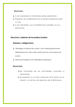 Derechos:

    A s e r as e s orad o e in form ad os ade c u ad am e n te .
    Dis pon e r d e l a Bibl io te c a e n el h orario d is pu e s to p ara
    s u u s o.
    A s e r ate n d id os , e n l a m ed id a d e l o pos ibl e , e n s us
    pe tic ion e s .




Derechos y deberes de los padres/madres


  Deberes y obligaciones:


     Reintegrar el importe de un libro u otro material gravemente

    deteriorado por su hijo o hija cuando así se lo comuniquen por

    escrito.

    Velar por el respeto a los materiales en préstamo.



  Derechos:

           Ser    in form ad o   de    l as   ac tivid a d e s   c ul tu ral e s   a
            d e s arrol l ar.
           A c om pañ ar a s u s h ijos (m e n ore s d e 8 añ os ) e n e l
            h orario n o l e c tiv o d e ape r tu ra d e l a Bibl io te c a .
 