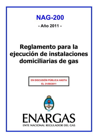 NAG-200
- Año 2011 -
Reglamento para la
ejecución de instalaciones
domiciliarias de gas
EN DISCUSIÓN PÚBLICA HASTA
EL 31/08/2011
 