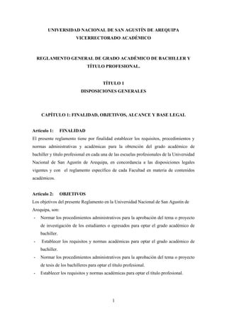 1
UNIVERSIDAD NACIONAL DE SAN AGUSTÍN DE AREQUIPA
VICERRECTORADO ACADÉMICO
REGLAMENTO GENERAL DE GRADO ACADÉMICO DE BACHILLER Y
TÍTULO PROFESIONAL.
TÍTULO 1
DISPOSICIONES GENERALES
CAPÍTULO 1: FINALIDAD, OBJETIVOS, ALCANCE Y BASE LEGAL
Articulo 1: FINALIDAD
El presente reglamento tiene por finalidad establecer los requisitos, procedimientos y
normas administrativas y académicas para la obtención del grado académico de
bachiller y título profesional en cada una de las escuelas profesionales de la Universidad
Nacional de San Agustín de Arequipa, en concordancia a las disposiciones legales
vigentes y con el reglamento específico de cada Facultad en materia de contenidos
académicos.
Articulo 2: OBJETIVOS
Los objetivos del presente Reglamento en la Universidad Nacional de San Agustín de
Arequipa, son:
- Normar los procedimientos administrativos para la aprobación del tema o proyecto
de investigación de los estudiantes o egresados para optar el grado académico de
bachiller.
- Establecer los requisitos y normas académicas para optar el grado académico de
bachiller.
- Normar los procedimientos administrativos para la aprobación del tema o proyecto
de tesis de los bachilleres para optar el título profesional.
- Establecer los requisitos y normas académicas para optar el título profesional.
 