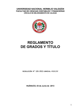 1
UNIVERSIDAD NACIONAL HERMILIO VALDIZÁN
FACULTAD DE CIENCIAS CONTABLES Y FINANCIERAS
CÍRCULO DE MEJORAMIENTO DE CALIDAD
REGLAMENTO
DE GRADOS Y TÍTULO
RESOLUCIÓN Nº 126-2013-UNHEVAL-FCCF/CF
HUÁNUCO, 03 de Junio de 2013
 