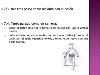    7:3. Dar tres pasos como máximo con el balón.



   7:4. Tanto parado como en carrera:
    a)   Botar el balón una vez y tomarlo de nuevo con una o ambas
         manos.
    b)   Botar el balón repetidamente con una mano (driblar) o rodar el
         balón por el suelo repetidamente, y tomarlo de nuevo con una
         o dos manos.
 