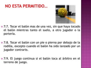    7:7. Tocar el balón mas de una vez, sin que haya tocado
    el balón mientras tanto el suelo, a otro jugador o la
    portería.

   7:8. Tocar el balón con un pie o pierna por debajo de la
    rodilla, excepto cuando el balón ha sido lanzado por un
    jugador contrario.

   7:9. El juego continua si el balón toca al árbitro en el
    terreno de juego.
 