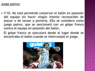 Juego pasivo:

   7:10. No está permitido conservar el balón en posesión
    del equipo sin hacer ningún intento reconocible de
    atacar o de lanzar a portería. Ello se considera como
    juego pasivo, que se sancionará con un golpe franco
    contra el equipo en posesión del balón.
    El golpe franco se ejecutará desde el lugar donde se
    encontraba el balón cuando se interrumpió el juego.
 