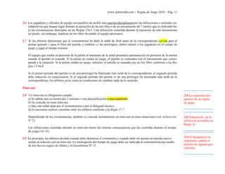 www.arbitroshb.com - Reglas de Juego 2010 – Pág. 11
2:6 Los jugadores y oficiales de equipo son pasibles de recibir una sanción disciplinaria por las infracciones o actitudes an-
tideportivas que tengan lugar durante la ejecución de un tiro libre o de un lanzamiento de 7 metros que es realizado ba-
jo las circunstancias descriptas en las Reglas 2:4-5. Una infracción cometida durante la ejecución de este lanzamiento
no puede, sin embargo, implicar un tiro libre favorable al equipo adversario.
2:7 Si los árbitros determinan que el cronometrista ha dado la señal de final antes de lo correspondiente (ya sea para el
primer período o para el final del partido y también en las prórrogas), deben retener a los jugadores en el campo de
juego y jugar el tiempo restante.
El equipo que estaba en posesión de la pelota al momento de la señal prematura permanecerá en posesión de la misma
cuando el partido se reanude. Si la pelota no estaba en juego, el partido se reanudará con el lanzamiento que corres-
ponda a la situación. Si la pelota estaba en juego, entonces el partido se reanuda con un tiro libre conforme a las Re-
glas 13:4a-b.
Si el primer período del partido (o de una prórroga) ha finalizado más tarde de lo correspondiente, el segundo período
debe reducirse en consecuencia. Si el segundo período del partido (o de una prórroga) ha terminado más tarde de lo
correspondiente, los árbitros ya no están en condiciones de cambiar nada de lo ocurrido.
Time-out
2:8 Un time-out es obligatorio cuando:
a) Se señala una exclusión por 2 minutos o una descalificación o una expulsión.
b) Se concede un team time-out.
c) Hay una señal dada por el cronometrista o por el delegado técnico.
d) Es necesario realizar consultas entre los árbitros conforme a la Regla 17:7
Dependiendo de las circunstancias, también se concede normalmente un time-out en otras situaciones (ver Aclaración
Nº 2).
Las infracciones ocurridas durante un time-out tienen las mismas consecuencias que las ocurridas durante el tiempo
de juego (16:10).
2:9 En principio, los árbitros deciden cuando debe detenerse el cronómetro y cuando debe ser puesto en marcha nueva-
mente en relación con un time-out. La interrupción del tiempo de juego debe ser indicada al cronometrista por medio
de tres breves toques de silbato y la Gestoforma Nº 15.
2:8 La expulsión des-
aparece de las reglas
de juego
2:8 Adecuación de la
referencia al cambio en
Regla 16.
2:9 Al desaparecer la
expulsión, cambia el
número de algunas ges-
toformas.
 