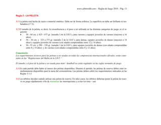 www.arbitroshb.com - Reglas de Juego 2010 – Pág. 13
Regla 3 - LA PELOTA
3:1 La pelota está hecha de cuero o material sintético. Debe ser de forma esférica. La superficie no debe ser brillante ni res-
baladiza (17:3).
3.2 El tamaño de la pelota, es decir, la circunferencia y el peso a ser utilizada en las distintas categorías de juego, es el si-
guiente:
• 58 - 60 cm. y 425 - 475 gr. (tamaño 3 de la I.H.F.), para varones y equipos juveniles de varones (mayores a 16
años).
• 54 – 56 cm. y 325 a 375 gr. (tamaño 2 de la I.H.F.), para damas, equipos juveniles de damas (mayores a 14
años) y equipos juveniles de varones (con edades comprendidas entre 12 y 16 años).
• 50 - 52 cm. y 290 – 330 gr. (tamaño 1 de la I.H.F.), para equipos juveniles de damas (con edades comprendidas
entre 8 y 14 años) y de varones (con edades comprendidas entre 8 y 12 años).
Comentario:
Los requerimientos técnicos para las pelotas a ser usadas en todas las competencias internacionales oficiales, están conte-
nidos en las “Regulaciones del Balón de la I.H.F.”.
El tamaño y el peso de la pelota a ser usada para mini - handball no están regulados en las reglas normales de juego.
3:3 En cada partido debe haber al menos dos pelotas disponibles. Durante el partido, las pelotas de reserva deben estar in-
mediatamente disponibles para la mesa del cronometrista. Las pelotas deben cubrir los requerimientos indicados en las
Reglas 3:1-2
3:4 Los árbitros deciden cuándo utilizar una pelota de reserva. En tales casos, los árbitros deberían poner la pelota de reser-
va en juego rápidamente a fin de minimizar las interrupciones y evitar los time – out.
 