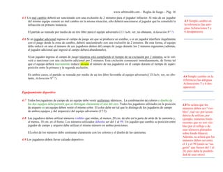 www.arbitroshb.com - Reglas de Juego – Pág. 16
4:5 Un mal cambio deberá ser sancionado con una exclusión de 2 minutos para el jugador infractor. Si más de un jugador
del mismo equipo comete un mal cambio en la misma situación, sólo deberá sancionarse al jugador que ha cometido la
infracción en primera instancia.
El partido se reanuda por medio de un tiro libre para el equipo adversario (13:1a-b; ver, no obstante, Aclaración Nº 7)
4:6 Si un jugador adicional ingresa al campo de juego sin que se produzca un cambio, o si un jugador interfiere ilegalmente
con el juego desde la zona de cambio, deberá sancionárselo con una exclusión de 2 minutos. De esta forma, el equipo
debe reducir en uno el número de sus jugadores dentro del campo de juego durante los 2 minutos siguientes (además,
el jugador adicional que ingresó al campo deberá abandonarlo).
Si un jugador ingresa al campo de juego mientras está cumpliendo el tiempo de su exclusión por 2 minutos, se le vol-
verá a sancionar con una exclusión adicional por 2 minutos. Esta exclusión comenzará inmediatamente, de forma tal
que el equipo deberá nuevamente reducir en uno el número de sus jugadores en el campo durante el tiempo de super-
posición entre la primera y la segunda exclusión.
En ambos casos, el partido se reanuda por medio de un tiro libre favorable al equipo adversario (13:1a-b; ver, no obs-
tante, Aclaración Nº 7).
Equipamiento deportivo
4:7 Todos los jugadores de campo de un equipo debe vestir uniformes idénticos. La combinación de colores y diseño de
los dos equipos debe permitir que se distingan claramente el uno del otro. Todos los jugadores utilizados en la posición
de arquero en un equipo deben vestir el mismo color. El color debe ser tal que lo distinga de los jugadores de campo
de ambos equipos y del arquero(s) del equipo adversario (17:3).
4:8 Las jugadores deben utilizar números visibles que midan, al menos, 20 cm. de alto en la parte de atrás de la camiseta y,
al menos, 10 cm. en el frente. Los números utilizados deberán ser del 1 al 99. Un jugador que cambia su posición entre
jugador de campo y arquero debe utilizar el mismo número en ambas posiciones.
El color de los números debe contrastar claramente con los colores y el diseño de las camisetas.
4:9 Los jugadores deben llevar calzado deportivo.
4.5 Simple cambio en
la referencia (las anti-
guas Aclaraciones 5 y
6 desaparecen)
4.8 Se aclara que los
números deben ser “visi-
bles”, (tal vez por la ten-
dencia de utilizar, por
ejemplo, números fosfo-
recentes que no son visi-
bles por el reflejo o de
usar números plateados
sobre fondo blanco).
Además, se aclara que los
números deben ser entre
el 1 y el 99 (antes se “su-
gería” que fuesen del 1 al
20, pero daba la posibili-
dad de usar otros)
4.6 Simple cambio en la
referencia (las antiguas
Aclaraciones 5 y 6 des-
aparecen)
 