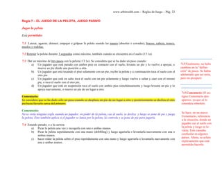 www.arbitroshb.com - Reglas de Juego – Pág. 22
Regla 7 – EL JUEGO DE LA PELOTA, JUEGO PASIVO
Jugar la pelota
Está permitido:
7:1 Lanzar, agarrar, detener, empujar o golpear la pelota usando las manos (abiertas o cerradas), brazos, cabeza, tronco,
muslos y rodillas.
7:2 Retener la pelota durante 3 segundos como máximo, también cuando se encuentra en el suelo (13:1a).
7:3 Dar un máximo de tres pasos con la pelota (13:1a). Se considera que se ha dado un paso cuando:
a) Un jugador que está parado con ambos pies en contacto con el suelo, levanta un pie y lo vuelve a apoyar, o
mueve un pie desde una posición a otra.
b) Un jugador que está tocando el piso solamente con un pie, recibe la pelota y a continuación toca el suelo con el
otro pie.
c) Un jugador que está en salto toca el suelo con un pie solamente y luego vuelve a saltar y caer con el mismo
pie, o toca el suelo con el otro pie.
d) Un jugador que está en suspensión toca el suelo con ambos pies simultáneamente y luego levanta un pie y lo
apoya nuevamente, o mueve un pie de un lugar a otro.
Comentario:
Se considera que se ha dado sólo un paso cuando se desplaza un pie de un lugar a otro y posteriormente se desliza el otro
pie hasta llevarlo cerca del primero.
Comentario:
No se viola ninguna regla cuando un jugador, en poder de la pelota, cae al suelo, se desliza y luego se pone de pie y juega
la pelota. Esto también aplica si el jugador se lanza por la pelota, la controla y se pone de pie para jugarla.
7:4 Estando parado, o a la carrera:
a) Picar la pelota una vez y recogerla con una o ambas manos.
b) Picar la pelota repetidamente con una mano (dribbling) y luego agarrarla o levantarla nuevamente con una o
ambas manos.
c) hacer rodar la pelota sobre el piso repetidamente con una mano y luego agarrarla o levantarla nuevamente con
una o ambas manos.
7:3 Comentario: El an-
tiguo Comentario des-
aparece, ya que se lo
considera obsoleto.
Se hace, en un nuevo
Comentario, referencia
a la situación, donde un
jugador cae al suelo con
la pelota y luego se le-
vanta. Esto causaba
confusión en algunos
países. Ahora, se aclara
expresamente que está
permitido hacerlo.
7:3 Finalmente, no hubo
cambios en la “defini-
ción” de pasos. Se había
adelantado que así sería,
pero no prosperó
 
