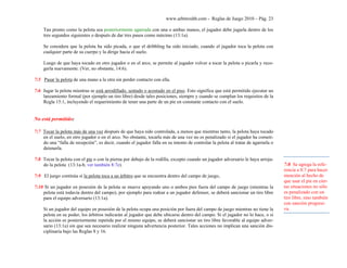 www.arbitroshb.com - Reglas de Juego 2010 – Pág. 23
Tan pronto como la pelota sea posteriormente agarrada con una o ambas manos, el jugador debe jugarla dentro de los
tres segundos siguientes o después de dar tres pasos como máximo (13:1a).
Se considera que la pelota ha sido picada, o que el dribbling ha sido iniciado, cuando el jugador toca la pelota con
cualquier parte de su cuerpo y la dirige hacia el suelo.
Luego de que haya tocado en otro jugador o en el arco, se permite al jugador volver a tocar la pelota o picarla y reco-
gerla nuevamente. (Ver, no obstante, 14:6).
7:5 Pasar la pelota de una mano a la otra sin perder contacto con ella.
7:6 Jugar la pelota mientras se está arrodillado, sentado o acostado en el piso. Esto significa que está permitido ejecutar un
lanzamiento formal (por ejemplo un tiro libre) desde tales posiciones, siempre y cuando se cumplan los requisitos de la
Regla 15:1, incluyendo el requerimiento de tener una parte de un pie en constante contacto con el suelo.
No está permitido:
7:7 Tocar la pelota más de una vez después de que haya sido controlada, a menos que mientras tanto, la pelota haya tocado
en el suelo, en otro jugador o en el arco. No obstante, tocarla más de una vez no es penalizado si el jugador ha cometi-
do una “falla de recepción”, es decir, cuando el jugador falla en su intento de controlar la pelota al tratar de agarrarla o
detenerla.
7:8 Tocar la pelota con el pie o con la pierna por debajo de la rodilla, excepto cuando un jugador adversario le haya arroja-
do la pelota (13:1a-b, ver también 8:7e).
7:9 El juego continúa si la pelota toca a un árbitro que se encuentra dentro del campo de juego,
7:10 Si un jugador en posesión de la pelota se mueve apoyando uno o ambos pies fuera del campo de juego (mientras la
pelota está todavía dentro del campo), por ejemplo para rodear a un jugador defensor, se deberá sancionar un tiro libre
para el equipo adversario (13:1a).
Si un jugador del equipo en posesión de la pelota ocupa una posición por fuera del campo de juego mientras no tiene la
pelota en su poder, los árbitros indicarán al jugador que debe ubicarse dentro del campo. Si el jugador no lo hace, o si
la acción es posteriormente repetida por el mismo equipo, se deberá sancionar un tiro libre favorable al equipo adver-
sario (13:1a) sin que sea necesario realizar ninguna advertencia posterior. Tales acciones no implican una sanción dis-
ciplinaria bajo las Reglas 8 y 16.
7:8 Se agrega la refe-
rencia a 8:7 para hacer
mención al hecho de
que usar el pie en cier-
tas situaciones no sólo
es penalizado con un
tiro libre, sino también
con sanción progresi-
va.
 