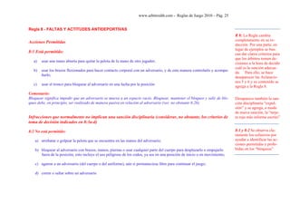 www.arbitroshb.com - Reglas de Juego 2010 – Pág. 25
Regla 8 - FALTAS Y ACTITUDES ANTIDEPORTIVAS
Acciones Permitidas
8:1 Está permitido:
a) usar una mano abierta para quitar la pelota de la mano de otro jugador;
b) usar los brazos flexionados para hacer contacto corporal con un adversario, y de esta manera controlarlo y acompa-
ñarlo;
c) usar el tronco para bloquear al adversario en una lucha por la posición
Comentario:
Bloquear significa impedir que un adversario se mueva a un espacio vacío. Bloquear, mantener el bloqueo y salir de blo-
queo debe, en principio, ser realizado de manera pasiva en relación al adversario (ver, no obstante 8:2b)
Infracciones que normalmente no implican una sanción disciplinaria (considerar, no obstante, los criterios de
toma de decisión indicados en 8:3a-d)
8:2 No está permitido:
a) arrebatar o golpear la pelota que se encuentra en las manos del adversario;
b) bloquear al adversario con brazos, manos, piernas o usar cualquier parte del cuerpo para desplazarlo o empujarlo
fuera de la posición; esto incluye el uso peligroso de los codos, ya sea en una posición de inicio o en movimiento;
c) agarrar a un adversario (del cuerpo o del uniforme), aún si permaneciese libre para continuar el juego;
d) correr o saltar sobre un adversario
R 8: La Regla cambia
completamente en su re-
dacción. Por una parte, en
lugar de ejemplos se bus-
can dar claros criterios para
que los árbitros tomen de-
cisiones a la hora de decidir
cuál es la sanción adecua-
da. Para ello, se hace
desaparecer las Aclaracio-
nes 5 y 6 y su contenido se
agrega a la Regla 8.
Desaparece también la san-
ción disciplinaria “expul-
sión” y se agrega, a modo
de nueva sanción, la “tarje-
ta roja más informe escrito”
8:1 y 8:2 Se observa cla-
ramente los esfuerzos por
ayudar a identificar las ac-
ciones permitidas y prohi-
bidas en los “bloqueos”
 