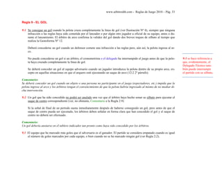 www.arbitroshb.com - Reglas de Juego 2010 – Pág. 33
Regla 9 - EL GOL
9:1 Se consigue un gol cuando la pelota cruza completamente la línea de gol (ver Ilustración Nº 4), siempre que ninguna
infracción a las reglas haya sido cometida por el lanzador o por algún otro jugador u oficial de su equipo, antes o du-
rante el lanzamiento. El árbitro de arco confirma la validez del gol dando dos breves toques de silbato al tiempo que
realiza la Gestoforma Nº 12.
Deberá concederse un gol cuando un defensor comete una infracción a las reglas pero, aún así, la pelota ingresa al ar-
co.
No puede concederse un gol si un árbitro, el cronometrista o el delegado ha interrumpido el juego antes de que la pelo-
ta haya cruzado completamente la línea de gol.
Se deberá conceder un gol al equipo adversario cuando un jugador introduzca la pelota dentro de su propio arco, ex-
cepto en aquellas situaciones en que el arquero esté ejecutando un saque de arco (12:2 2º párrafo).
Comentario:
Se deberá conceder un gol cuando un objeto o una persona no participante en el juego (espectadores, etc.) impida que la
pelota ingrese al arco y los árbitros tengan el convencimiento de que la pelota habría ingresado al mismo de no mediar di-
cha intervención.
9:2 Un gol que ha sido concedido no podrá ser anulado una vez que el árbitro haya hecho sonar su silbato para ejecutar el
saque de centro correspondiente (ver, no obstante, Comentario a la Regla 2:9)
Si la señal de final de un período suena inmediatamente después de haberse conseguido un gol, pero antes de que el
saque de centro pueda ser ejecutado, los árbitros deben señalar en forma clara que han concedido el gol y el saque de
centro no deberá ser efectuado.
Comentario:
Un gol debería anotarse en el tablero indicador tan pronto como haya sido concedido por los árbitros.
9.3 El equipo que ha marcado más goles que el adversario es el ganador. El partido se considera empatado cuando es igual
el número de goles marcados por cada equipo, o bien cuando no se ha marcado ningún gol (ver Regla 2:2).
9:1 se hace referencia a
que, evidentemente, el
Delegado Técnico tam-
bién puede interrumpir
el partido con su silbato.
 