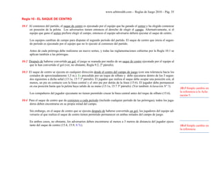 www.arbitroshb.com - Reglas de Juego 2010 – Pág. 35
Regla 10 - EL SAQUE DE CENTRO
10:1 Al comienzo del partido, el saque de centro es ejecutado por el equipo que ha ganado el sorteo y ha elegido comenzar
en posesión de la pelota. Los adversarios tienen entonces el derecho de elegir el campo. Alternativamente, si el
equipo que gana el sorteo prefiere elegir el campo, entonces el equipo adversario deberá ejecutar el saque de centro.
Los equipos cambian de campo para disputar el segundo período del partido. El saque de centro que inicia el segun-
do período es ejecutado por el equipo que no lo ejecutó al comienzo del partido.
Antes de cada prórroga debe realizarse un nuevo sorteo, y todas las reglamentaciones cubiertas por la Regla 10:1 se
aplican también a las prórrogas.
10:2 Después de haberse convertido un gol, el juego se reanuda por medio de un saque de centro ejecutado por el equipo al
que le han convertido el gol (ver, no obstante, Regla 9:2, 2º párrafo).
10:3 El saque de centro se ejecuta en cualquier dirección desde el centro del campo de juego (con una tolerancia hacia los
costados de aproximadamente 1,5 m.). Es precedido por un toque de silbato y debe ejecutarse dentro de los 3 segun-
dos siguientes a dicha señal (13:1a, 15:7 3º párrafo). El jugador que realiza el saque debe ocupar una posición con, al
menos, un pie en contacto con la línea central y el otro pie por detrás de la línea (15:6). El jugador debe permanecer
en esa posición hasta que la pelota haya salido de su mano (13:1a, 15:7 3º párrafo). (Ver también Aclaración Nº 5).
Los compañeros del jugador ejecutante no tienen permitido cruzar la línea central antes del toque de silbato (15:6).
10:4 Para el saque de centro que da comienzo a cada período (incluido cualquier período de las prórrogas), todos los juga-
dores deben encontrarse en su propia mitad del campo.
Sin embargo, en el saque de centro que se ejecuta después de haberse convertido un gol, los jugadores del equipo ad-
versario al que realiza el saque de centro tienen permitido permanecer en ambas mitades del campo de juego.
En ambos casos, no obstante, los adversarios deben encontrarse al menos a 3 metros de distancia del jugador ejecu-
tante del saque de centro (15:4, 15:9, 8:7c).
10:3 Simple cambio en
la referencia a la Acla-
ración 5.
10:4 Simple cambio en
la referencia
 