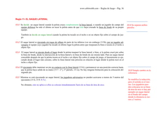 www.arbitroshb.com - Reglas de Juego – Pág. 36
Regla 11- EL SAQUE LATERAL
11:1 Se decide un saque lateral cuando la pelota cruza completamente la línea lateral, o cuando un jugador de campo del
equipo defensor ha sido el último en tocar la pelota antes de que ésta haya cruzado la línea de fondo de su propio
equipo.
También se decide un saque lateral cuando la pelota ha tocado en el techo o en un objeto fijo sobre el campo de jue-
go.
11:2 El saque lateral es ejecutado sin toque de silbato de parte de los árbitros (ver sin embargo 15:5b), por un jugador ad-
versario al equipo cuyo jugador ha tocado en último lugar la pelota antes que traspasara la línea o tocara en el techo u
objeto fijo.
11:3 El saque lateral se ejecuta desde el lugar donde la pelota traspasó la línea lateral; o bien, si la pelota cruzó por sobre
la línea de fondo, desde la intersección de la línea lateral y la línea de fondo de ese mismo lado. Para un saque lateral
concedido después de que la pelota tocara en el techo o un objeto fijo sobre el campo de juego, el lanzamiento es eje-
cutado desde el lugar más cercano, sobre la línea lateral más próxima en relación al lugar dónde la pelota tocó en el
techo u objeto fijo.
11:4 El ejecutante debe mantener un pie en contacto con la línea lateral (15:6) y permanecer en una posición correcta hasta
que la pelota haya salido de su mano (15:7 - 2º y 3º párrafo, 13:1a). No hay ninguna limitación para la colocación del
segundo pie.
11.5 Mientras se está ejecutando un saque lateral, los jugadores adversarios no pueden acercarse a menos de 3 metros del
ejecutante (15:4, 15:9, 8:7c).
No obstante, esto no aplica si ellos se colocan inmediatamente fuera de su línea de área de arco.
11:1 Se separan ambos
párrafos
11:5 Simple cambio en la
referencia
Se modifica la redacción,
pero el sentido es el mis-
mo. Los jugadores pue-
den colocarse en su línea
de área de arco si hay por
ejemplo un saque lateral
en el fondo del campo
donde la distancia es me-
nor a 3 metros.
 