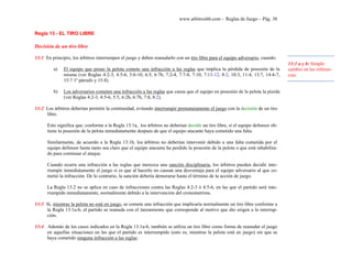 www.arbitroshb.com - Reglas de Juego – Pág. 38
Regla 13 - EL TIRO LIBRE
Decisión de un tiro libre
13:1 En principio, los árbitros interrumpen el juego y deben reanudarlo con un tiro libre para el equipo adversario, cuando:
a) El equipo que posee la pelota comete una infracción a las reglas que implica la pérdida de posesión de la
misma (ver Reglas 4:2-3, 4:5-6, 5:6-10, 6:5, 6:7b, 7:2-4, 7:7-8, 7:10, 7:11-12, 8:2, 10:3, 11:4, 13:7, 14:4-7,
15:7 1º párrafo y 15:8).
b) Los adversarios cometen una infracción a las reglas que causa que el equipo en posesión de la pelota la pierda
(ver Reglas 4:2-3, 4:5-6, 5:5, 6:2b, 6:7b, 7:8, 8:2).
13:2 Los árbitros deberían permitir la continuidad, evitando interrumpir prematuramente el juego con la decisión de un tiro
libre.
Esto significa que, conforme a la Regla 13:1a, los árbitros no deberían decidir un tiro libre, si el equipo defensor ob-
tiene la posesión de la pelota inmediatamente después de que el equipo atacante haya cometido una falta.
Similarmente, de acuerdo a la Regla 13:1b, los árbitros no deberían intervenir debido a una falta cometida por el
equipo defensor hasta tanto sea claro que el equipo atacante ha perdido la posesión de la pelota o que está inhabilita-
do para continuar el ataque.
Cuando ocurra una infracción a las reglas que merezca una sanción disciplinaria, los árbitros pueden decidir inte-
rrumpir inmediatamente el juego si es que al hacerlo no causan una desventaja para el equipo adversario al que co-
metió la infracción. De lo contrario, la sanción debería demorarse hasta el término de la acción de juego.
La Regla 13:2 no se aplica en caso de infracciones contra las Reglas 4:2-3 ó 4:5-6, en las que el partido será inte-
rrumpido inmediatamente, normalmente debido a la intervención del cronometrista.
13:3 Si, mientras la pelota no está en juego, se comete una infracción que implicaría normalmente un tiro libre conforme a
la Regla 13:1a-b, el partido se reanuda con el lanzamiento que corresponde al motivo que dio origen a la interrup-
ción.
13:4 Además de los casos indicados en la Regla 13:1a-b, también se utiliza un tiro libre como forma de reanudar el juego
en aquellas situaciones en las que el partido es interrumpido (esto es, mientras la pelota está en juego) sin que se
haya cometido ninguna infracción a las reglas:
13:1 a y b: Simple
cambio en las referen-
cias.
 