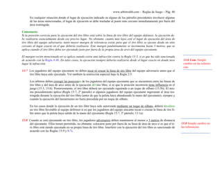 www.arbitroshb.com - Reglas de Juego – Pág. 40
En cualquier situación donde el lugar de ejecución indicado en alguno de los párrafos precedentes involucre algunas
de las áreas mencionadas, el lugar de ejecución se debe trasladar al punto más cercano inmediatamente por fuera del
área restringida.
Comentario:
Si la posición correcta para la ejecución del tiro libre está sobre la línea de tiro libre del equipo defensor, la ejecución de-
be realizarse esencialmente desde ese preciso lugar. No obstante, cuanto más lejos esté el lugar de ejecución del área de
tiro libre del equipo adversario, tanto mayor margen de tolerancia existe para que el tiro libre se ejecute desde un sitio
cercano al lugar exacto en el que debería realizarse. Este margen paulatinamente se incrementa hasta 3 metros, que se
aplica cuando el tiro libre deba ser ejecutado justo por fuera de la propia área de arco del equipo ejecutante.
El margen recién mencionado no se aplica cuando existe una infracción contra la Regla 13:5, si es que ha sido sancionada
de acuerdo con la Regla 8:8b. En tales casos, la ejecución siempre debería realizarse desde el lugar exacto en donde tuvo
lugar la infracción.
13:7 Los jugadores del equipo ejecutante no deben tocar ni cruzar la línea de tiro libre del equipo adversario antes que el
tiro libre haya sido ejecutado. Ver también la restricción especial bajo la Regla 2:5.
Los árbitros deben corregir las posiciones de los jugadores del equipo ejecutante que se encuentren entre las líneas de
tiro libre y del área de arco antes de la ejecución del tiro libre, si es que la posición incorrecta tiene influencia en el
juego (15:3, 15:6). Posteriormente, el tiro libre deberá ser ejecutado siguiendo a un toque de silbato (15:5b). El mis-
mo procedimiento aplica (Regla 15:7, 2º párrafo) si algunos jugadores del equipo ejecutante ingresaran al área res-
tringida durante la ejecución del tiro libre (antes de que la pelota haya abandonado la mano del ejecutante), siempre y
cuando la ejecución del lanzamiento no fuera precedida por un toque de silbato.
En los casos donde la ejecución de un tiro libre haya sido autorizada mediante un toque de silbato, deberá decidirse
un tiro libre favorable al equipo defensor si es que los jugadores del equipo atacante tocan o cruzan la línea de tiro li-
bre antes que la pelota haya salido de la mano del ejecutante (Regla 15:7, 3º párrafo; 13:1a).
13:8 Cuando se está ejecutando un tiro libre, los jugadores adversarios deben mantenerse al menos a 3 metros de distancia
del ejecutante. Ellos tienen permitido, no obstante, colocarse justo por fuera de su línea de área de arco si es que el ti-
ro libre está siendo ejecutado en su propia línea de tiro libre. Interferir con la ejecución del tiro libre es sancionado de
acuerdo con las Reglas 15:9 y 8:7c.
13:6 Com. Simple
cambio en las referen-
cias
13:8 Simple cambio en
las referencias
 