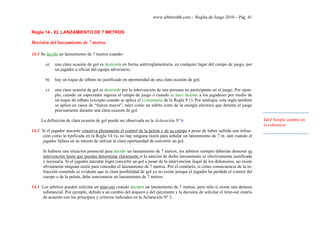 www.arbitroshb.com - Reglas de Juego 2010 – Pág. 41
Regla 14 - EL LANZAMIENTO DE 7 METROS
Decisión del lanzamiento de 7 metros
14:1 Se decide un lanzamiento de 7 metros cuando:
a) una clara ocasión de gol es destruida en forma antirreglamentaria, en cualquier lugar del campo de juego, por
un jugador u oficial del equipo adversario;
b) hay un toque de silbato no justificado en oportunidad de una clara ocasión de gol;
c) una clara ocasión de gol es destruida por la intervención de una persona no participante en el juego. Por ejem-
plo, cuando un espectador ingresa al campo de juego o cuando se hace detener a los jugadores por medio de
un toque de silbato (excepto cuando se aplica el Comentario de la Regla 9:1). Por analogía, esta regla también
se aplica en casos de “fuerza mayor”, tales como un súbito corte de la energía eléctrica que detiene el juego
precisamente durante una clara ocasión de gol.
La definición de clara ocasión de gol puede ser observada en la Aclaración Nº 6.
14.2 Si el jugador atacante conserva plenamente el control de la pelota y de su cuerpo a pesar de haber sufrido una infrac-
ción como la tipificada en la Regla 14:1a, no hay ninguna razón para señalar un lanzamiento de 7 m. aun cuando el
jugador fallara en su intento de utilizar la clara oportunidad de convertir un gol.
Si hubiera una situación potencial para decidir un lanzamiento de 7 metros, los árbitros siempre deberían demorar su
intervención hasta que puedan determinar claramente si la sanción de dicho lanzamiento es efectivamente justificada
y necesaria. Si el jugador atacante logra convertir un gol a pesar de la intervención ilegal de los defensores, no existe
obviamente ninguna razón para conceder el lanzamiento de 7 metros. Por el contrario, si como consecuencia de la in-
fracción cometida es evidente que la clara posibilidad de gol ya no existe porque el jugador ha perdido el control del
cuerpo o de la pelota, debe sancionarse un lanzamiento de 7 metros.
14.3 Los árbitros pueden solicitar un time-out cuando deciden un lanzamiento de 7 metros, pero sólo si existe una demora
substancial. Por ejemplo, debido a un cambio del arquero o del ejecutante y la decisión de solicitar el time-out estaría
de acuerdo con los principios y criterios indicados en la Aclaración Nº 2.
14:1 Simple cambio en
la referencia
 