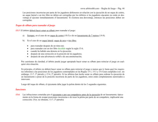 www.arbitroshb.com - Reglas de Juego – Pág. 44
Las posiciones incorrectas por parte de los jugadores defensores en relación con la ejecución de un saque de centro,
un saque lateral o un tiro libre no deben ser corregidas por los árbitros si los jugadores atacantes no están en des-
ventaja al ejecutar inmediatamente el lanzamiento. Si existiera una desventaja, entonces las posiciones deben ser
corregidas.
Toque de silbato para reanudar el juego
15:5 El árbitro deberá hacer sonar su silbato para reanudar el juego:
a) Siempre, en el caso de un saque de centro (10:3) o de un lanzamiento de 7 metros (14:4).
b) En el caso de un saque lateral, saque de arco o tiro libre:
• para reanudar después de un time-out;
• para reanudar con un tiro libre decidido según la regla 13:4;
• cuando ha habido una demora en la ejecución;
• después de una corrección en la posición de los jugadores;
• después de una advertencia verbal o de una amonestación;
Por cuestiones de claridad, el árbitro puede juzgar apropiado hacer sonar su silbato para reiniciar el juego en cual-
quier otra situación.
En principio, el árbitro no deberá hacer sonar su silbato para reiniciar el juego a menos que (y hasta que) los requisi-
tos referentes a las posiciones de los jugadores contemplados en las Reglas 15:1, 15:3 y 15:4 sean cumplidos (ver, sin
embargo, 13:7, 2º párrafo y 15:4, 2º párrafo). Si los árbitros han hecho sonar su silbato para ordenar la ejecución de
un lanzamiento a pesar de la posición incorrecta de parte de los jugadores, estos están completamente autorizados a
intervenir.
Luego del toque de silbato, el ejecutante debe jugar la pelota dentro de los 3 segundos siguientes.
Sanciones
15:6 Las infracciones cometidas por el ejecutante o por sus compañeros antes de la ejecución de un lanzamiento, típica-
mente en la forma de ocupar posiciones incorrectas o de tocar la pelota por parte de un compañero, implicarán una
corrección. (Ver, no obstante, 13:7, 2º párrafo).
 